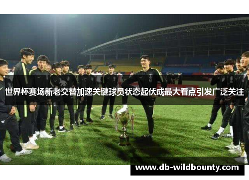 世界杯赛场新老交替加速关键球员状态起伏成最大看点引发广泛关注