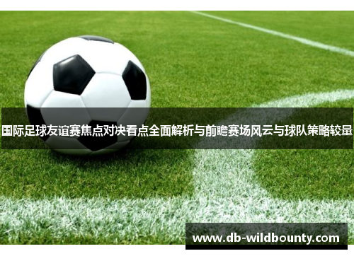 国际足球友谊赛焦点对决看点全面解析与前瞻赛场风云与球队策略较量 国际足球友谊赛焦点对决看点全面解析与前瞻赛场风云与球队策略较量