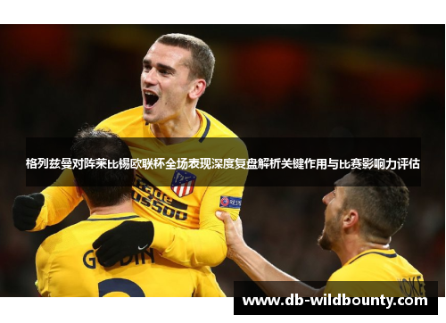 格列兹曼对阵莱比锡欧联杯全场表现深度复盘解析关键作用与比赛影响力评估