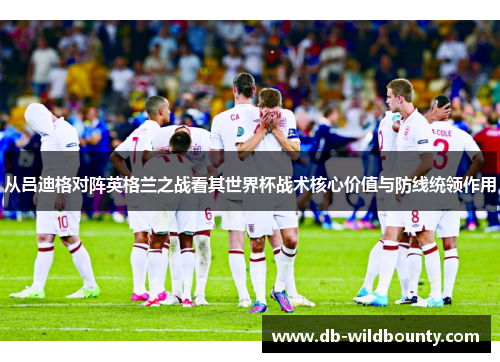 从吕迪格对阵英格兰之战看其世界杯战术核心价值与防线统领作用
