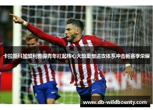 卡拉斯科加盟利雅得青年扛起核心大旗重塑进攻体系冲击新赛季荣耀 卡拉斯科加盟利雅得青年扛起核心大旗重塑进攻体系冲击新赛季荣耀